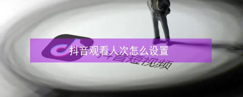 抖音观看人次怎么设置（抖音怎么设置观看人数）