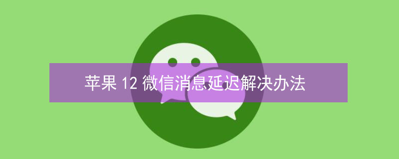 iPhone12微信消息延迟解决办法 苹果12微信消息延迟收到是怎么回事