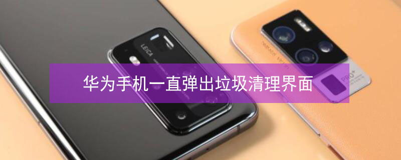华为手机一直弹出垃圾清理界面（华为手机一直弹出垃圾清理界面怎么解决）