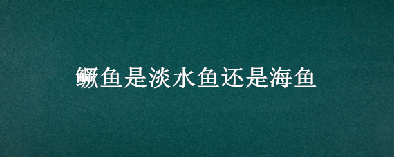 鳜鱼是淡水鱼还是海鱼 鳜鱼是淡水鱼还是海鱼呢