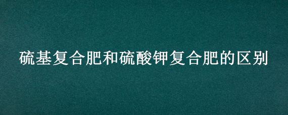 硫基复合肥和硫酸钾复合肥的区别（硫基复合肥和硫酸钾复合肥的区别）