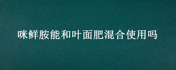 咪鲜胺能和叶面肥混合使用吗（咪鲜胺混配叶面肥）