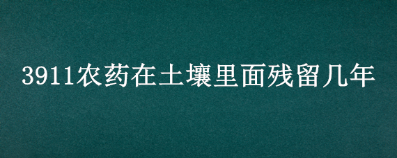 3911农药在土壤里面残留几年（3911农药在土壤里面残留几年能排出）