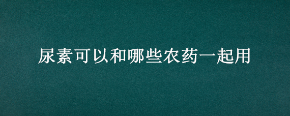 尿素可以和哪些农药一起用（尿素和什么在一起能除草）