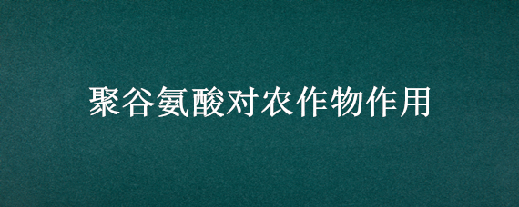 聚谷氨酸对农作物作用 聚谷氨酸对农作物作用及价格