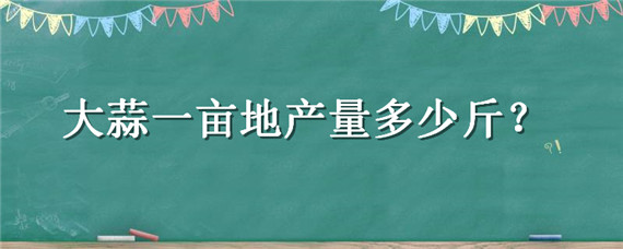 大蒜一亩地产量多少斤（大蒜一亩地产量多少斤鲜蒜）