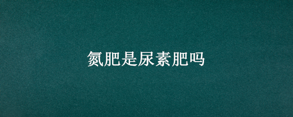 氮肥是尿素肥吗（氮肥是尿素还是复合肥）