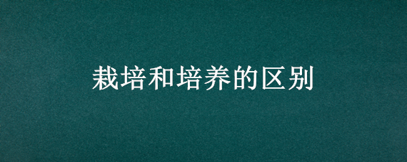 栽培和培养的区别（栽培和培养的区别在哪里）