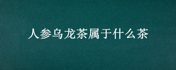 人参乌龙茶属于什么茶 人参乌龙茶属于什么茶,产地