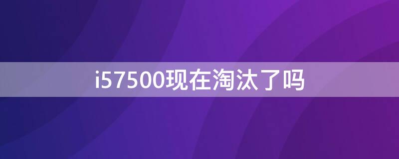 i57500现在淘汰了吗 i57500现在还能用吗