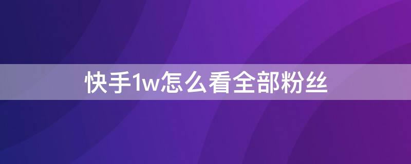 快手1w怎么看全部粉丝（快手怎么看具体粉丝量超过一万的怎么看）