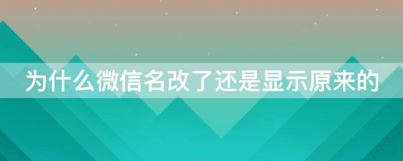 为什么微信名改了还是显示原来的（为什么我的微信名改了还是显示原来的）