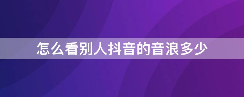怎么看别人抖音的音浪多少 抖音怎么看别人的音浪有多少
