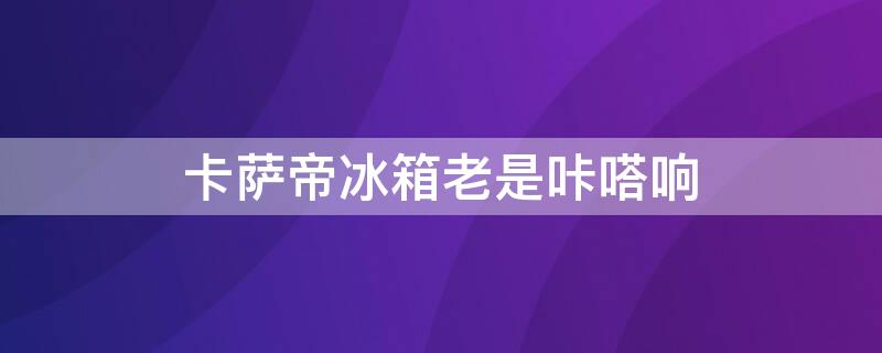 卡萨帝冰箱老是咔嗒响 卡萨帝冰箱老是咔嗒响怎么办