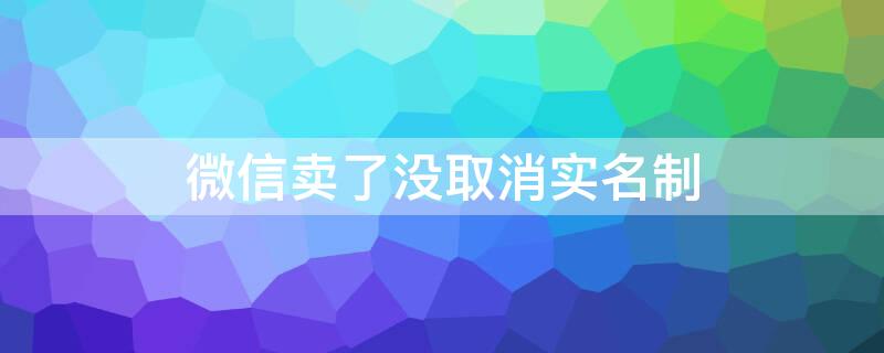 微信卖了没取消实名制 微信卖掉了没解除实名认证