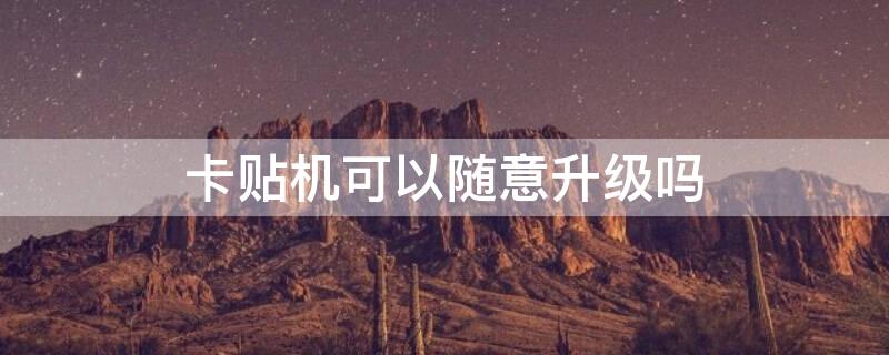 卡贴机可以随意升级吗（卡贴机可以随意升级吗）