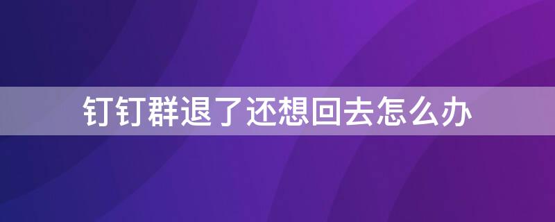钉钉群退了还想回去怎么办 钉钉群退了还想回去怎么办啊