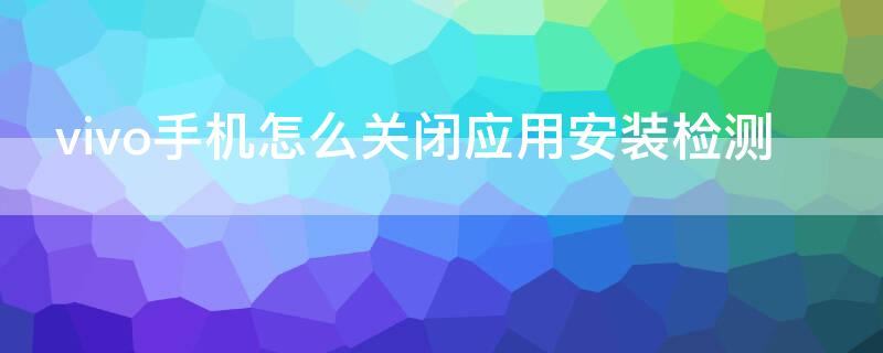 vivo手机怎么关闭应用安装检测（vivo手机怎么关闭应用安装检测功能）