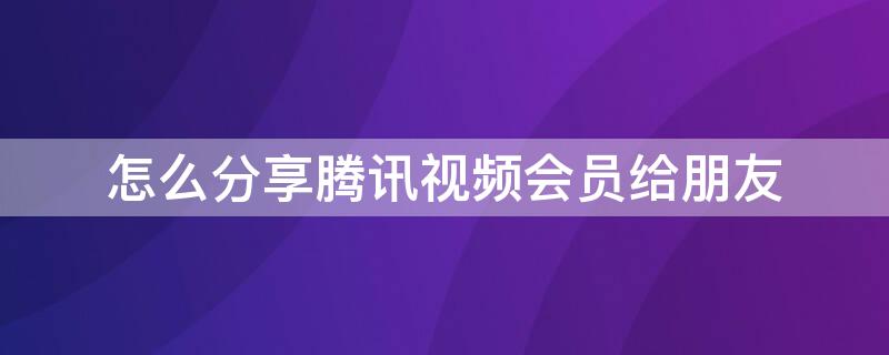 怎么分享腾讯视频会员给朋友 怎么分享腾讯视频会员给朋友苹果