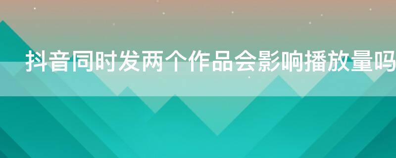 抖音同时发两个作品会影响播放量吗 抖音发两个作品会上热门吗