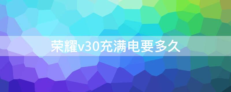荣耀v30充满电要多久 荣耀v30充满电要多久才能开机