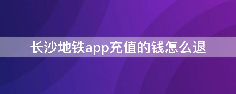 长沙地铁app充值的钱怎么退（长沙地铁app充值的钱怎么退回来）