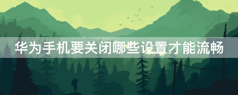 华为手机要关闭哪些设置才能流畅 华为手机必须关掉10个设置