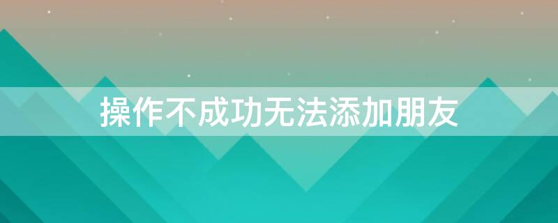操作不成功无法添加朋友 企业微信操作不成功无法添加朋友