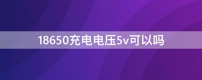18650充电电压5v可以吗 18650能充到5v吗