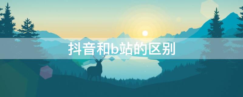 抖音和b站的区别 抖音和b站的区别是什么