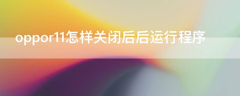 oppor11怎样关闭后后运行程序 oppor11手机如何关闭后后运行程序