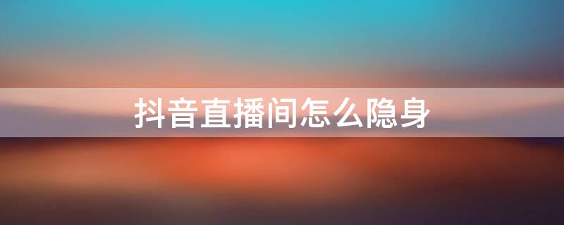 抖音直播间怎么隐身（抖音直播间怎么隐身让别人看不到你在线）