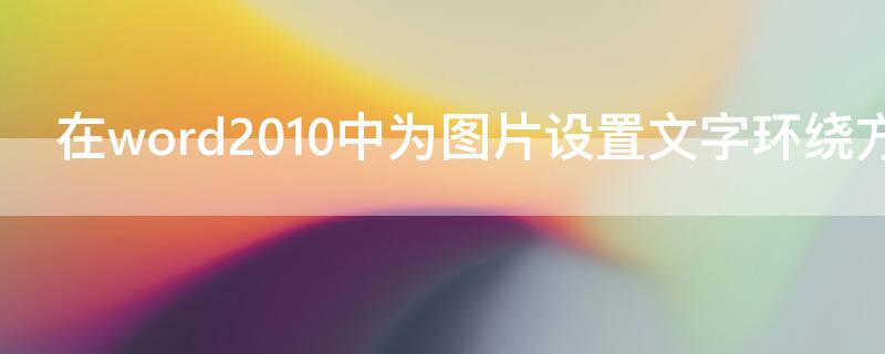 在word2010中为图片设置文字环绕方式时（在word2010中为图片设置文字环绕方式时以下说法）