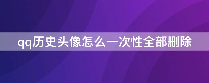 qq历史头像怎么一次性全部删除 qq历史头像怎么一次性全部删除软件