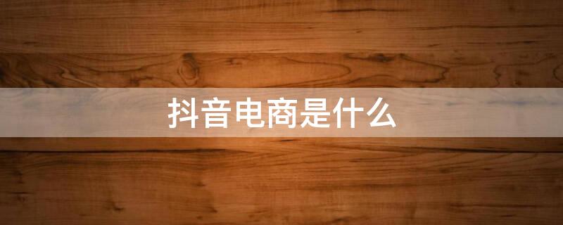 抖音电商是什么（抖音电商是什么时候开始的）