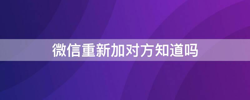 微信重新加对方知道吗 微信重新加对方知道吗怎么设置