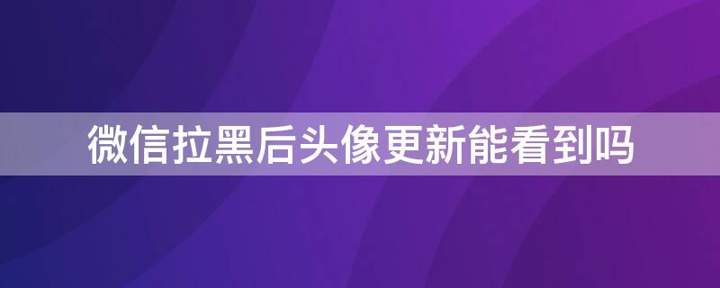 微信拉黑后头像更新能看到吗 微信拉黑后头像更新能看到吗