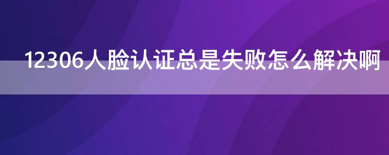 12306人脸认证总是失败怎么解决啊 12306人脸验证失败原因