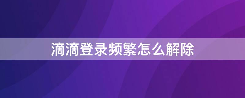 滴滴登录频繁怎么解除（滴滴出行登录频繁怎么解除）