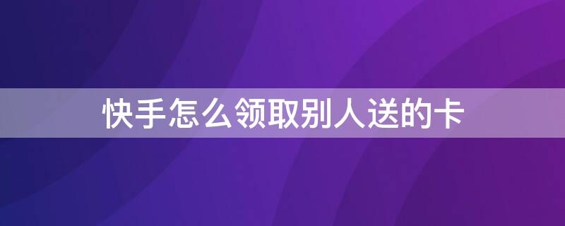 快手怎么领取别人送的卡（快手怎么领取别人送的卡呢）