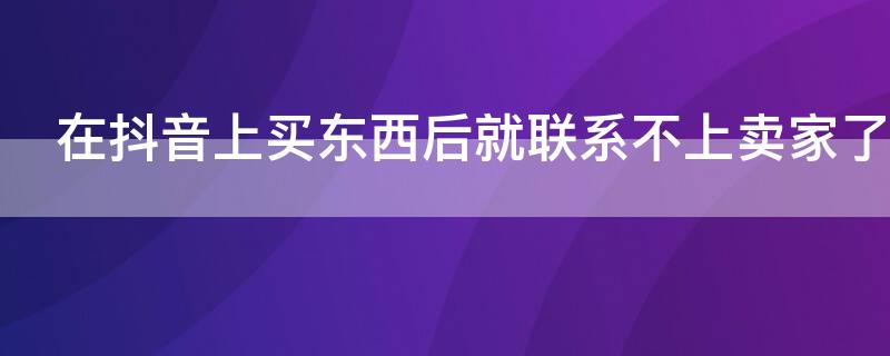 在抖音上买东西后就联系不上卖家了 通过抖音网购的货物无法联系