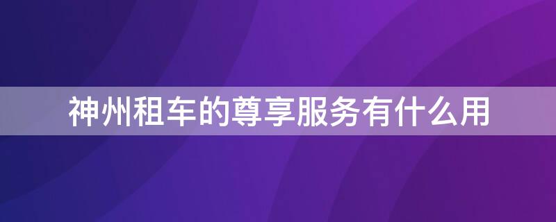 神州租车的尊享服务有什么用 神州租车的尊享服务有什么用途