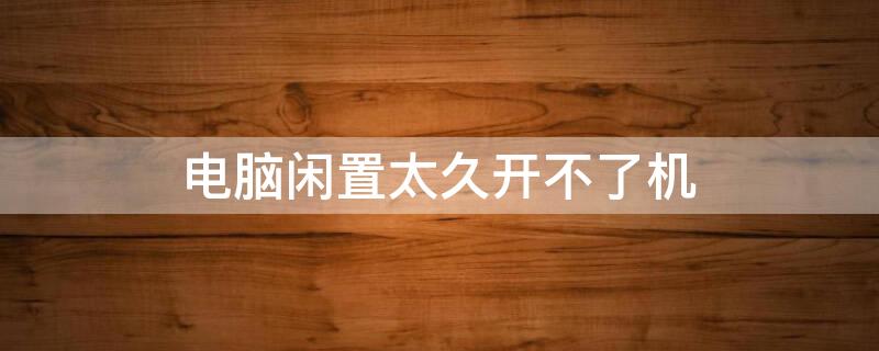 电脑闲置太久开不了机（电脑闲置久了无法开机）