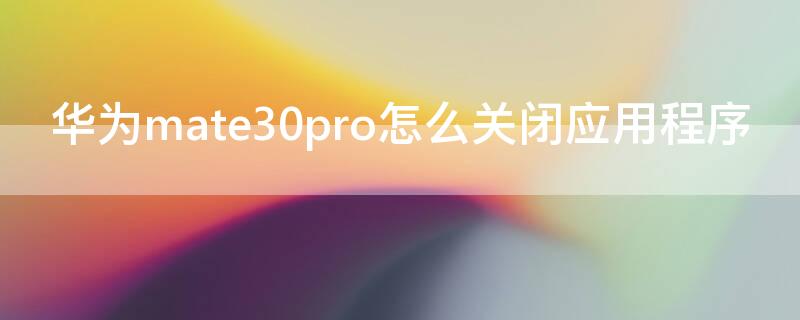 华为mate30pro怎么关闭应用程序 华为mate 30 pro怎么关闭开启的软件