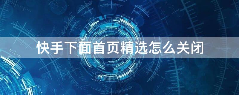 快手下面首页精选怎么关闭（快手下面的首页精选的什么能不显示）