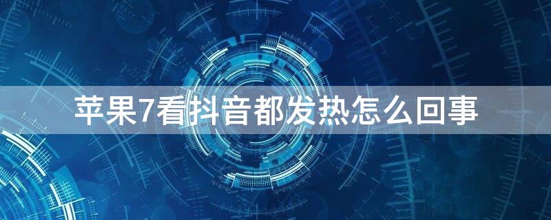 iPhone7看抖音都发热怎么回事（iphone7p看抖音发烫）