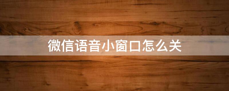 微信语音小窗口怎么关（微信语音聊天怎么取消小窗口）