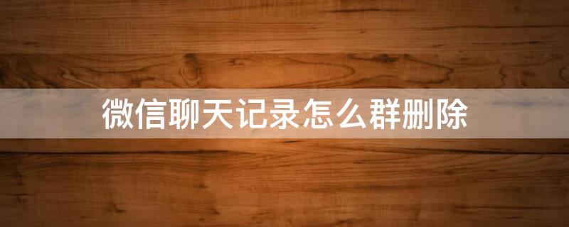 微信聊天记录怎么群删除 微信聊天记录群删除了怎么恢复回来