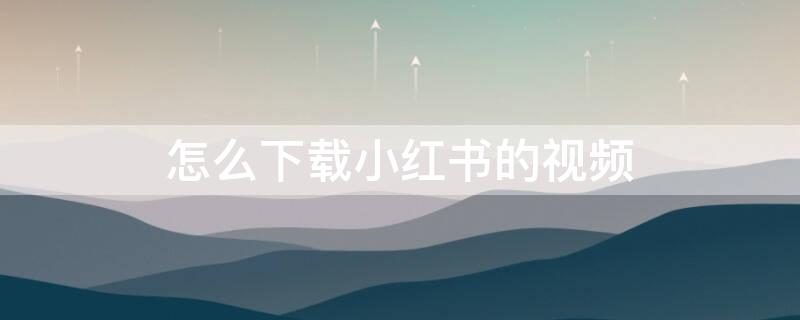 怎么下载小红书的视频 怎么下载小红书的视频没有水印高清