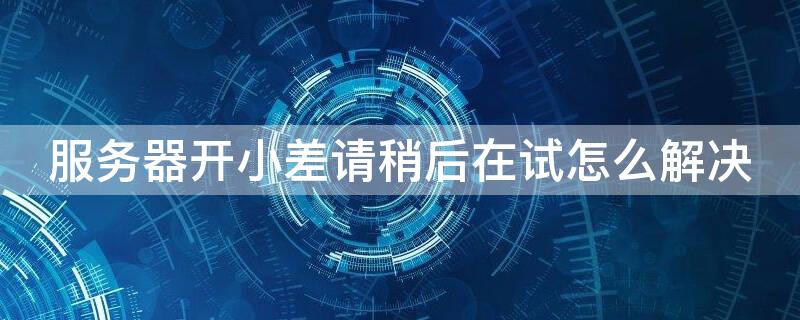 服务器开小差请稍后在试怎么解决（服务器开小差请重新登录）